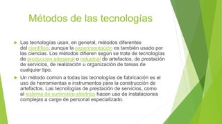 Métodos de las tecnologías
 Las tecnologías usan, en general, métodos diferentes
del científico, aunque la experimentación es también usado por
las ciencias. Los métodos difieren según se trate de tecnologías
de producción artesanal o industrial de artefactos, de prestación
de servicios, de realización u organización de tareas de
cualquier tipo.
 Un método común a todas las tecnologías de fabricación es el
uso de herramientas e instrumentos para la construcción de
artefactos. Las tecnologías de prestación de servicios, como
el sistema de suministro eléctrico hacen uso de instalaciones
complejas a cargo de personal especializado.
 