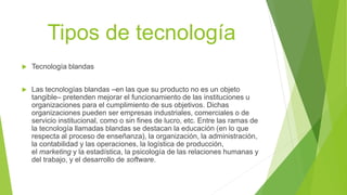 Tipos de tecnología
 Tecnología blandas
 Las tecnologías blandas –en las que su producto no es un objeto
tangible– pretenden mejorar el funcionamiento de las instituciones u
organizaciones para el cumplimiento de sus objetivos. Dichas
organizaciones pueden ser empresas industriales, comerciales o de
servicio institucional, como o sin fines de lucro, etc. Entre las ramas de
la tecnología llamadas blandas se destacan la educación (en lo que
respecta al proceso de enseñanza), la organización, la administración,
la contabilidad y las operaciones, la logística de producción,
el marketing y la estadística, la psicología de las relaciones humanas y
del trabajo, y el desarrollo de software.
 