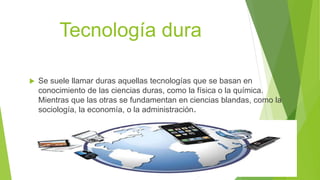 Tecnología dura
 Se suele llamar duras aquellas tecnologías que se basan en
conocimiento de las ciencias duras, como la física o la química.
Mientras que las otras se fundamentan en ciencias blandas, como la
sociología, la economía, o la administración.
 