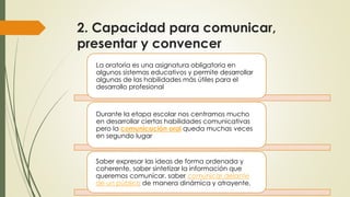 2. Capacidad para comunicar,
presentar y convencer
La oratoria es una asignatura obligatoria en
algunos sistemas educativos y permite desarrollar
algunas de las habilidades más útiles para el
desarrollo profesional.
Durante la etapa escolar nos centramos mucho
en desarrollar ciertas habilidades comunicativas
pero la comunicación oral queda muchas veces
en segundo lugar
Saber expresar las ideas de forma ordenada y
coherente, saber sintetizar la información que
queremos comunicar, saber comunicar delante
de un público de manera dinámica y atrayente,
 