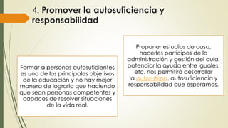 4. Promover la autosuficiencia y
responsabilidad
Formar a personas autosuficientes
es uno de los principales objetivos
de la educación y no hay mejor
manera de lograrlo que haciendo
que sean personas competentes y
capaces de resolver situaciones
de la vida real.
Proponer estudios de caso,
hacerles partícipes de la
administración y gestión del aula,
potenciar la ayuda entre iguales,
etc. nos permitirá desarrollar
la autoestima, autosuficiencia y
responsabilidad que esperamos.
 