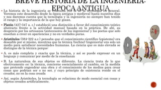  La historia de la ingeniería se relaciona con la de la tecnología en general.
Veremos este desarrollo desde la época antigua y medieval hasta nuestros días
y nos daremos cuenta que la tecnología y la ingeniería no siempre han tenido
el rango y la importancia de la que hoy gozan.
 Platón (427-347 a. c.) estableció una distinción a favor del conocimiento teórico
abstracto frente a la actividad manual basada en la práctica. De ahí, su
desprecio por los artesanos (antecesores de los ingenieros) y los poetas que solo
enseñan a creer en apariencias y no en verdades puras.
 Aristóteles (384-322 a.c.) pensaba que el conocimiento científico (episteme) era
deseable por sí mismo, mientras que la técnica (techne) (ingeniería) era solo un
medio para satisfacer necesidades humanas. La ciencia que es más elevada se
distingue de la técnica porque:
 A. es más completa y exacta que la técnica, y así se puede expresar en un
lenguaje y comunicar por medio de la enseñanza
 B. La naturaleza de sus objetos es diferente. La ciencia trata de lo que
efectivamente es; la técnica, concierne esencialmente al cambio, en la medida
que pretende engendrar una obra y el conocimiento de los medios para crear
cosas que podrían ser o no ser, y cuyo principio de existencia reside en el
creador, no en la cosa creada
 Así, según Aristóteles, la tecnología se relaciona de modo esencial con cosas y
objetos creados artificialmente.
 