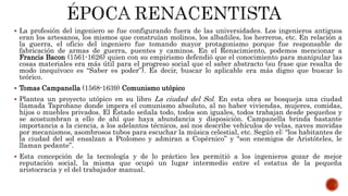  La profesión del ingeniero se fue configurando fuera de las universidades. Los ingenieros antiguos
eran los artesanos, los mismos que construían molinos, los albañiles, los herreros, etc. En relación a
la guerra, el oficio del ingeniero fue tomando mayor protagonismo porque fue responsable de
fabricación de armas de guerra, puentes y caminos. En el Renacimiento, podemos mencionar a
Francis Bacon (1561-1626) quien con su empirismo defendió que el conocimiento para manipular las
cosas materiales era más útil para el progreso social que el saber abstracto (su frase que resalta de
modo inequívoco es “Saber es poder”). Es decir, buscar lo aplicable era más digno que buscar lo
teórico.
 Tomas Campanella (1568-1639) Comunismo utópico
 Plantea un proyecto utópico en su libro La ciudad del Sol. En esta obra se bosqueja una ciudad
llamada Taprobane donde impera el comunismo absoluto, al no haber viviendas, mujeres, comidas,
hijos o muebles privados. El Estado señala todo, todos son iguales, todos trabajan desde pequeños y
se acostumbran a ello de ahí que haya abundancia y disposición. Campanella brinda bastante
importancia a la ciencia, a los adelantos técnicos, así nos describe vehículos de velas, naves movidas
por mecanismos, asombrosos tubos para escuchar la música celestial, etc. Según el: “los habitantes de
la ciudad del sol ensalzan a Ptolomeo y admiran a Copérnico” y “son enemigos de Aristóteles, le
llaman pedante”.
 Esta concepción de la tecnología y de lo práctico les permitió a los ingenieros gozar de mejor
reputación social, la misma que ocupó un lugar intermedio entre el estatus de la pequeña
aristocracia y el del trabajador manual.
 