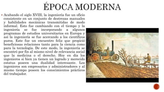  Acabando el siglo XVIII, la ingeniería fue un oficio
consistente en un conjunto de destrezas manuales
y habilidades mecánicas transmitidas de modo
informal. Esto fue cambiando con el tiempo y la
ingeniería se fue incorporando a algunos
programas de estudios universitarios en Europa y
así la ingeniería se fue acercando a los científicos
puros. Este fue un encuentro feliz que propició
beneficiosas relaciones tanto para la ciencia como
para la tecnología. De este modo, la ingeniería se
encontró por fin al mismo nivel de relevancia social
que la medicina o el derecho. Hoy en día los
ingenieros si bien ya tienen un logrado y merecido
estatus poseen una dualidad interesante. Los
ingenieros son empresarios y administradores y al
mismo tiempo poseen los conocimientos prácticos
del trabajador.
 