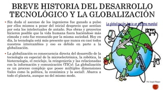  Sin duda el ascenso de los ingenieros fue ganado a pulso
por ellos mismos a pesar del inicial desprecio que sentían
por esta los intelectuales de antaño. Sus obras y proyectos
hicieron posible que la vida humana fuera haciéndose más
cómoda y esto fue reconocido por la misma sociedad. Hoy en
día, la tecnología está más presente que nunca en casi todos
nuestros intercambios y eso es debido en parte a la
globalización.
 La globalización es consecuencia directa del desarrollo de la
tecnología en especial de la microelectrónica, la robótica, la
biotecnología, el reciclaje, la reingeniería y las relacionadas
con la información y comunicación (TICs). La globalización
es un proceso complejo que posee múltiples dimensiones
(tales como la política, la económica y la social). Abarca a
todo el planeta, aunque no del mismo modo.
 