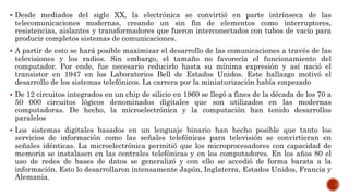  Desde mediados del siglo XX, la electrónica se convirtió en parte intrínseca de las
telecomunicaciones modernas, creando un sin fin de elementos como interruptores,
resistencias, aislantes y transformadores que fueron interconectados con tubos de vacío para
producir completos sistemas de comunicaciones.
 A partir de esto se hará posible maximizar el desarrollo de las comunicaciones a través de las
televisiones y los radios. Sin embargo, el tamaño no favorecía el funcionamiento del
computador. Por ende, fue necesario reducirlo hasta su mínima expresión y así nació el
transistor en 1947 en los Laboratorios Bell de Estados Unidos. Este hallazgo motivó el
desarrollo de los sistemas telefónicos. La carrera por la miniaturización había empezado
 De 12 circuitos integrados en un chip de silicio en 1960 se llegó a fines de la década de los 70 a
50 000 circuitos lógicos denominados digitales que son utilizados en las modernas
computadoras. De hecho, la microelectrónica y la computación han tenido desarrollos
paralelos
 Los sistemas digitales basados en un lenguaje binario han hecho posible que tanto los
servicios de información como las señales telefónicas para televisión se convirtieran en
señales idénticas. La microelectrónica permitió que los microprocesadores con capacidad de
memoria se instalasen en las centrales telefónicas y en los computadores. En los años 80 el
uso de redes de bases de datos se generalizó y con ello se accedió de forma barata a la
información. Esto lo desarrollaron intensamente Japón, Inglaterra, Estados Unidos, Francia y
Alemania.
 
