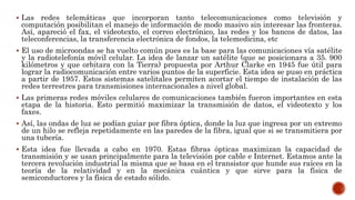  Las redes telemáticas que incorporan tanto telecomunicaciones como televisión y
computación posibilitan el manejo de información de modo masivo sin interesar las fronteras.
Así, apareció el fax, el videotexto, el correo electrónico, las redes y los bancos de datos, las
teleconferencias, la transferencia electrónica de fondos, la telemedicina, etc
 El uso de microondas se ha vuelto común pues es la base para las comunicaciones vía satélite
y la radiotelefonía móvil celular. La idea de lanzar un satélite (que se posicionara a 35. 900
kilómetros y que orbitara con la Tierra) propuesta por Arthur Clarke en 1945 fue útil para
lograr la radiocomunicación entre varios puntos de la superficie. Esta idea se puso en práctica
a partir de 1957. Estos sistemas satelitales permiten acortar el tiempo de instalación de las
redes terrestres para transmisiones internacionales a nivel global.
 Las primeras redes móviles celulares de comunicaciones también fueron importantes en esta
etapa de la historia. Esto permitió maximizar la transmisión de datos, el videotexto y los
faxes.
 Así, las ondas de luz se podían guiar por fibra óptica, donde la luz que ingresa por un extremo
de un hilo se refleja repetidamente en las paredes de la fibra, igual que si se transmitiera por
una tubería.
 Esta idea fue llevada a cabo en 1970. Estas fibras ópticas maximizan la capacidad de
transmisión y se usan principalmente para la televisión por cable e Internet. Estamos ante la
tercera revolución industrial la misma que se basa en el transistor que hunde sus raíces en la
teoría de la relatividad y en la mecánica cuántica y que sirve para la física de
semiconductores y la física de estado sólido.
 