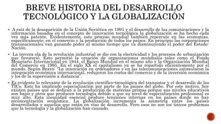 A raíz de la desaparición de la Unión Soviética en 1991 y el desarrollo de las comunicaciones y la
información basados en el concepto de innovación tecnológica la globalización se ha hecho cada
vez más patente. Evidentemente, este proceso mundial también repercute en las economías,
específicamente, en el comercio y la producción de todos los países. En principio las corporaciones
transnacionales van ganando poder al mismo tiempo que va disminuyendo el poder del Estado-
Nación.
 La tercera ola de la revolución industrial se dio con la electricidad y los procesos de urbanización
que favoreció. Esto permitió la creación de organizaciones mundiales tales como el Fondo
Monetario Internacional en 1944, el Banco Mundial en el mismo año y la Organización Mundial
del Comercio en 1995. En el siglo XX el capitalismo ya se ha repartido eficientemente por el
mundo. Según Bravo: “La innovación en ordenadores y en las telecomunicaciones estimularon la
integración económica internacional, redujeron los costos del comercio y de la inversión económica
y los de la supervisión a distancia”.
 Es evidente lo relevante de la revolución científico-tecnológica del transistor y el desarrollo de las
TICs. Esto ha implicado especialización por parte de los países del globo. Por este motivo, hoy
existen países que se dedican a la producción de materias primas porque sus niveles educativos
son bajos y otros que producen tecnología debido a que su nivel de especialización profesional es
muy alto. Esta inequidad esencial produce tensiones internas en los países donde no hay
reconcentración económica. La globalización incrementa la asimetría entre los países
desarrollados y aquellos que están en vías de desarrollo. Pero esos no son los únicos problemas
que la tecnología y la globalización han causado.
 