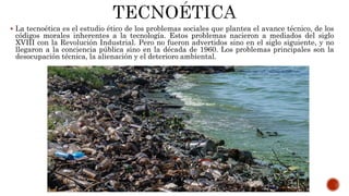  La tecnoética es el estudio ético de los problemas sociales que plantea el avance técnico, de los
códigos morales inherentes a la tecnología. Estos problemas nacieron a mediados del siglo
XVIII con la Revolución Industrial. Pero no fueron advertidos sino en el siglo siguiente, y no
llegaron a la conciencia pública sino en la década de 1960. Los problemas principales son la
desocupación técnica, la alienación y el deterioro ambiental.
 