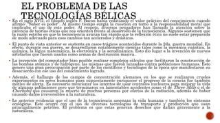  En el siglo XVII, el filósofo inglés F. Bacon había enfatizado el valor práctico del conocimiento cuando
afirmó: “Saber es poder”. Al mismo tiempo surgía la cuestión en torno a la responsabilidad moral que
implicaba el uso de este poder. Al respeto, diversos pensadores han llamado la atención sobre la
carencia de teorías éticas que nos orienten frente al desarrollo de la tecnociencia. Algunos sostienen que
la razón estriba en que la tecnociencia avanza tan rápido que la reflexión ética no suele estar preparada
de modo adecuado para esos cambios tan acelerados y drásticos.
 El punto de vista anterior se sustenta en casos trágicos acontecidos durante la 2da. guerra mundial. En
efecto, durante esa guerra, se desarrollaron notablemente ciencias tales como la mecánica cuántica, la
química, la lógica matemática, la electrónica y la aerodinámica. Esto dio lugar a la invención de nuevos
artefactos que fueron usados como armas de destrucción masiva.
 La invención del computador hizo posible realizar complejos cálculos que facilitaron la construcción de
las bombas atómica y de hidrógeno, las mismas que fueron lanzadas contra poblaciones humanas. Esto
genero una gran preocupación por parte de los científicos y tecnólogos de la época que manifestaron su
desacuerdo con ese uso del conocimiento logrado.
 Además, el hallazgo de los campos de concentración alemanes en los que se realizaron crueles
experimentos en seres humanos para supuestamente enriquecer el progreso de la ciencia fue también
motivo de alerta. Es necesario mencionar los intentos de usar centrales nucleares para mejorar la vida
de algunas poblaciones pero que terminaron en lamentables accidentes como el de Three Mills o el de
Chernobil que causaron la muerte de muchas personas por efectos de la radiación, además de haber
causado daños irreversibles a la naturaleza.
 Lo anterior evidencia que el uso de la tecnociencia amenaza la vida humana y también los sistemas
ecológicos. Esto ocurre con el uso de diversas tecnologías de transporte y producción que usan
principalmente petróleo. El problema es que estas generan desechos que dañan gravemente a la
naturaleza.
 