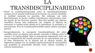  Tanto la multidisciplinariedad como la interdisciplinariedad
rompen con la mirada tradicional de la ciencia. La ciencia estudiaba
la realidad separada en parcelas. Sin embargo, con cada
descubrimiento se hacían visibles coincidencias estructurales entre
las teorías de las diversas ciencias. Esto hizo posible que algunos
científicos fueran más ambiciosos con respecto al objetivo de
encontrar la verdad oculta detrás de la naturaleza, la sociedad y el
pensamiento. Pero la transdisciplinariedad supera ambos conceptos
previos.
 Inesperadamente, la concepción transdisciplinaria del saber
científico tiene un objetivo más grande: permitir el diálogo entre la
ciencia y la espiritualidad. Esto es sumamente importante toda vez
que la comprensión del mundo necesita de un conocimiento que no
se base únicamente en la eficacia por la eficacia misma. Es
imperativo romper con ese modelo representacional de racionalidad
que posibilitó la lamentable división entre cultura científica y
cultura humanística.
 