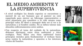  A nivel ecológico las demás especies se encuentran a
merced de un ser humano que al parecer no está
capacitado para ejercer un liderazgo representativo a
nivel planetario que considere a la vida misma como
principal valor. El ideal a conseguir debe ser el ver a la
naturaleza y al hombre unidos. No se deben tolerar más
absurdos enfrentamientos entre ambos.
 Con respecto al tema del cuidado de la naturaleza,
debemos distinguir entre ética ambiental y ética
ecológica. Para Elliot una ética ambiental busca
principios morales para fundamentar el rechazo hacia
actos contra la naturaleza y opuestos a los intereses
vitales del hombre.
 