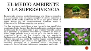 En principio, nosotros nos inclinamos por una ética que considere
a la naturaleza como un sujeto receptor de ciertos derechos (y
deberes, hasta cierto punto) con el fin de que pueda tener un
papel dentro de las consideraciones humanas sobre la
administración de los recursos de este planeta.
 Son las consignas capitalistas y sus herramientas tecnológicas
sin ningún límite las que han funcionado como condiciones para
la existencia de desastres como el que estamos viviendo a causa
de la pandemia y sus efectos económicos y sanitarios en nuestras
vidas. Marx pensaba que el motivo para un cambio sería la
organización social de los hombres en una revolución
fundamental. Se equivocó. Los engañosos brillos del capitalismo
seducen hasta al más santo. El cambio forzado vendrá del grito
de una naturaleza que amenaza con aplicarnos uno de los tan
conocidos principios de la selección natural: adaptarse (y
respetar) a las condiciones ambientales para poder sobrevivir.
 