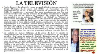  Según Denegri, la televisión nunca se pondrá limites porque es como la
droga (Denegri, 3 de enero del 2020). La “cacosmia” es una
degeneración del olfato. A los que padecen de cacosmia les gusta lo
fétido, lo maloliente y apestoso. Eso pasa precisamente con los que
consumen televisión basura o videos de YouTube basuralicios o alguna
otra cosa que no los mejora en absoluto. De pronto se sentirían
amenazados si se les quitase su “Magaly”, su “Dota2”, su “Bichota” y
demás cosas análogas. El problema es que cuando la basura adictiva
gana terreno, ya nadie la puede sacar y, en consecuencia, los demás lo
asumen como si fuera algo normal, cuando, realmente, proviene de una
degeneración. La televisión basura revela mucho de nosotros como
sociedad. Nos pinta de cuerpo entero. Aquello que nos entretiene y que
nos divierte exhibe nuestras bajezas. Nos encanta el cotorreo, las
noticias sangrientas y lo ridículo que resulta el saber cómo el guapo
famoso vive de modo casi parecido a nosotros (solo que con más dinero).
 La lectura es menos habitual. A la gente de hoy le invade la
preocupación por la expectación televisiva, la distracción de las redes
sociales y los videos de gatos de Youtube. Estamos bajo el yugo de la
videocracia. Hoy rige el ver y se está abandonando el leer. Esto no solo
ocurre con la televisión sino también con la aparición de la Internet
pues si somos un poco más afortunados, nos deleitaremos con los
sofisticados shows que nos ofrecen las plataformas de streamings de
Netflix o de cualquier otro medio. En este sentido, ahora los seres
humanos prefieren ver videos cortos o resumidos en Facebook o
YouTube. El problema es que la lectura requiere concentración y
adentramiento y, para ello, se necesita una dosis de soledad y de
quietud en el ambiente.
 