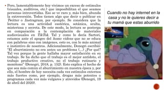  Pero, lamentablemente hoy vivimos un exceso de estímulos
(visuales, auditivos, etc.) que imposibilitan el que seamos
personas introvertidas. Eso se ve raro y, más bien, abunda
la extroversión. Todos tienen algo que decir o publicar en
Twitter o Instragram, por ejemplo. Se considera que la
lectura es una actividad esotérica, sotánica, oculta,
misteriosa y secreta. De este modo, la lectura se posterga
en comparación a la contemplación de materiales
audiovisuales en TikTok. Tal y como lo decía Sartori,
estamos ante el apogeo del homo videns que no se educa
con palabras sino con imágenes, esto es, con lo más animal
e instintivo de nosotros. Adicionalmente, Denegri escribió:
“El aburrimiento no era antes un problema (…) ¿Por qué?
Tal vez porque la gente hallaba mayor satisfacción en su
trabajo. Se ha dicho que el trabajo es el mejor antídoto, el
trabajo productivo creativo, no el trabajo rutinario y
monótono” (Denegri, 2018, p. 152). Esto explica el hecho de
que sea más común el aburrimiento en nuestra época y, por
ello, el hombre de hoy necesita cada vez estímulos externos
más fuertes como, por ejemplo, drogas más potentes o
programas cada vez más vulgares y atrevidos (Denegri, 19
de abril del 2020).
 