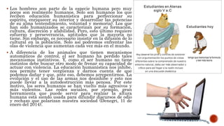  Los hombres son parte de la especie humana pero muy
pocos son realmente humanos. Solo son humanos los que
reciben educación humanística para perfeccionar su
espíritu, enriquecer su interior y desarrollar las potencias
de su alma (entendimiento, voluntad y memoria). Los que
han sido humanizados se caracterizan por su formación,
cultura, discreción y afabilidad. Pero, esto último requiere
esfuerzo y perseverancia, aptitudes que la mayoría no
tiene. Sin embargo, es necesario insistir en la difusión de lo
cultural en la población. Solo así podremos enfrentar las
olas de violencia que aumentan cada vez más en el mundo.
 A diferencia de los animales que tienen mecanismos
automáticos de control, el ser humano ha perdido tales
mecanismos instintivos. Y, como el ser humano no tiene
instintos debe buscar otro modo de frenar su capacidad de
actuar con violencia. La educación humanística nos inhibe,
nos permite tener vergüenza y darnos cuenta de que
podemos dañar y que, ante eso, debemos arrepentirnos. La
evolución y el uso de las armas nos desinhibe y esto nos
puede llevar a la autodestrucción más penosa. Por este
motivo, los seres humanos se han vuelto más agresivos y
más violentos. Las redes sociales, por ejemplo, gran
herramienta que puede servir para realzar la altura
humana está siendo usada para difundir discursos de odio
y rechazo que polarizan nuestra sociedad (Denegri, 11 de
enero del 2014).
 