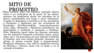  Hace muchos años, las especies mortales dieron
inicio a su existencia de la mano de los dioses,
quienes las modelaron desde las entrañas de la
tierra, mezclándola con fuego y otros elementos.
Cuando se disponían a sacarlas a la luz, mandaron
a Prometeo y Epimeteo que las revistiesen de
facultades distribuyéndolas convenientemente
entre ellas. Prometeo y Epimeteo distribuyen las
capacidades y atributos a animales y hombres.
Pero, Epimeteo gastó todas las fuerzas naturales
con los animales (repartió velocidad, raíces, pelos,
uñas, etc.), sin percatarse de que todavía le faltaba
el hombre, que aún estaba desnudo, descalzo, sin
abrigo ni armas cuando llegó a inspeccionarlo
Prometeo. Entonces, este robó la sabiduría técnica
de Hefesto y Atenea, junto con el fuego y se la
entregó al hombre.
 