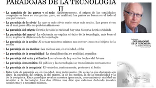  La paradoja de las partes y el todo: Aparentemente, el origen de las totalidades
complejas se basa en sus partes, pero, en realidad, las partes se basan en el todo al
que pertenecen.
 La paradoja de lo obvio: Lo que es más obvio suele estar más oculto. Los peces viven
en el mar, pero ellos no problematizan eso
 La paradoja del origen: Detrás de todo lo racional hay una historia detrás olvidada
 La paradoja del marco: La eficiencia no explica el éxito de la tecnología, más bien el
éxito explica la eficiencia de la tecnología
 La paradoja de la acción: Al actuar nosotros mismos nos convertimos en el objeto de la
acción
 La paradoja de los medios: Los medios son, en realidad, el fin
 La paradoja de la complejidad: La simplificación, en realidad, complica
 La paradoja del valor y el hecho: Los valores de hoy son los hechos del futuro
 La paradoja democrática: El público y las tecnologías se transforman mutuamente
 La paradoja de la conquista: El vencedor, curiosamente, pertenece al botín
 Esta lista de paradoja es, en realidad, muy interesante. De estas la que destacan son
cinco: la paradoja del origen, la del marco, la de los medios, la de la complejidad y la
de la conquista. Esas paradojas revelan nuestra ignorancia, consumismo y vanidad en
relación a la tecnología. Las dos última nos dice que estamos dañando nuestro
ecosistema y a nosotros mismos.
 