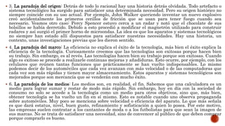  3. La paradoja del origen: Detrás de todo lo racional hay una historia detrás olvidada. Todo artefacto o
sistema tecnológico ha surgido para satisfacer una determinada necesidad. Pero su origen histórico no
siempre coincide con su uso actual. Por ejemplo, John Walker queriendo inventar un nuevo explosivo
creó accidentalmente los primeros cerillos de fricción que se usan para tener fuego cuando sea
necesario. Veamos otro caso: Percy Spencer estuvo cerca a un radar y notó que el chocolate de sus
bolsillos se había derretido. Debido a esto procedió a modificar el magnetrón utilizado para construir
radares y así surgió el primer horno de microondas. La idea es que los aparatos y sistemas tecnológicos
no siempre han estado allí dispuestos para satisfacer nuestras necesidades. Hay una historia, un
contexto, unas investigaciones previas que les dieron sentido.
 4. La paradoja del marco: La eficiencia no explica el éxito de la tecnología, más bien el éxito explica la
eficiencia de la tecnología. Curiosamente creemos que las tecnologías son exitosas porque hacen bien
su trabajo. Sin embargo, es al revés. Las tecnologías hacen bien su trabajo porque son exitosas. Cuando
algo es exitoso se procede a realizarle continuas mejoras y añadiduras. Esto ocurre, por ejemplo, con los
celulares que reúnen tantas funciones que prácticamente se han vuelto indispensables. Lo mismo
podemos decir de los automóviles que cada vez avanzan con más velocidad o de las computadoras que
cada vez son más rápidas y tienen mayor almacenamiento. Estos aparatos y sistemas tecnológicos son
mejorados porque son mercancía que se venderán con mucho éxito.
 6. La paradoja de los medios: Los medios son, en realidad, el fin. Sabemos que una calculadora es un
medio para lograr sumar y restar de modo más rápido. Sin embargo, hoy en día con la sociedad de
consumo no solo se accede a la tecnología como un medio para otros objetivos, sino que, más bien,
obtener tecnología se ha vuelto un fin en sí mismo. Esto es notable cuando uno observa propaganda
sobre automóviles. Muy poco se menciona sobre velocidad o eficiencia del aparato. Lo que más señala
es que dará estatus, nivel, buen gusto, refinamiento y sofisticación a quien lo posea. Por este motivo,
las empresas suelen contratar a los cantantes de moda o a los futbolistas para que sean la imagen de
sus marcas. No se trata de satisfacer una necesidad, sino de convencer al público de que deben comprar
porque comprarlo es bueno.
 