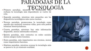  Primera paradoja, mientras la humanidad más
rechaza la tecnología más dependiente se vuelve de
esta.
 Segunda paradoja, mientras más pequeños son los
dispositivos tecnológicos más caros cuestan.
 Tercera paradoja, promovemos la tecnología como
aquello que mejorará nuestras vidas, pero esta podría
terminar destruyéndonos.
 Cuarta paradoja, mientras hay más información
disponible, menos informados estamos.
 Quinta paradoja, más contactos en redes sociales
menos amigos reales tenemos.
 Sexta paradoja, más importantes nos creemos, menos
cosas importantes hacemos.
 Séptima paradoja, mientras avanza la tecnología más
se parece a la ya existente realidad.
 