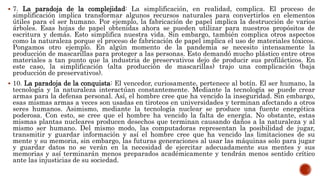  7. La paradoja de la complejidad: La simplificación, en realidad, complica. El proceso de
simplificación implica transformar algunos recursos naturales para convertirlos en elementos
útiles para el ser humano. Por ejemplo, la fabricación de papel implica la destrucción de varios
árboles. Esas hojas de papel obtenidas ahora se pueden utilizar para nuestros propósitos de
escritura y demás. Esto simplifica nuestra vida. Sin embargo, también complica otros aspectos
como la naturaleza porque el proceso de fabricación de papel implica el uso de materiales tóxicos.
Pongamos otro ejemplo. En algún momento de la pandemia se necesito intensamente la
producción de mascarillas para proteger a las personas. Esto demandó mucho plástico entre otros
materiales a tan punto que la industria de preservativos dejo de producir sus profilácticos. En
este caso, la simplificación (alta producción de mascarillas) trajo una complicación (baja
producción de preservativos).
 10. La paradoja de la conquista: El vencedor, curiosamente, pertenece al botín. El ser humano, la
tecnología y la naturaleza interactúan constantemente. Mediante la tecnología se puede crear
armas para la defensa personal. Así, el hombre cree que ha vencido la inseguridad. Sin embargo,
esas mismas armas a veces son usadas en tiroteos en universidades y terminan afectando a otros
seres humanos. Asimismo, mediante la tecnología nuclear se produce una fuente energética
poderosa. Con esto, se cree que el hombre ha vencido la falta de energía. No obstante, estas
mismas plantas nucleares producen desechos que terminan causando daños a la naturaleza y al
mismo ser humano. Del mismo modo, las computadoras representan la posibilidad de jugar,
transmitir y guardar información y así el hombre cree que ha vencido las limitaciones de su
mente y su memoria, sin embargo, las futuras generaciones al usar las máquinas solo para jugar
y guardar datos no se verán en la necesidad de ejercitar adecuadamente sus mentes y sus
memorias y así terminarán menos preparados académicamente y tendrán menos sentido crítico
ante las injusticias de su sociedad.
 