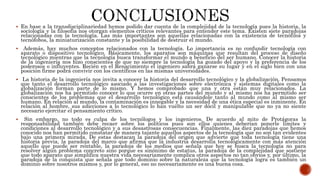  En base a la transdisciplinariedad hemos podido dar cuenta de la complejidad de la tecnología pues la historia, la
sociología y la filosofía nos otorgan elementos críticos relevantes para entender este tema. Existen siete paradojas
relacionadas con la tecnología. Las más importantes son aquellas relacionadas con la existencia de tecnófilos y
tecnófobos, la miniaturización constante y la posibilidad de destruir el mundo.
 Además, hay muchos conceptos relacionados con la tecnología. Lo importancia es no confundir tecnología con
aparato o dispositivo tecnológico. Básicamente, los aparatos son máquinas que resultan del proceso de diseño
tecnológico mientras que la tecnología busca transformar el mundo a beneficio del ser humano. Conocer la historia
de la ingeniería nos hizo conscientes de que no siempre la tecnología ha gozado del apoyo y la preferencia de los
poderosos o influyentes. Recién en el Renacimiento el ingeniero sabrá ganarse su lugar y en el siglo bien con una
posición firme podrá convivir con los científicos en las mismas universidades.
 La historia de la ingeniería nos invita a conocer la historia del desarrollo tecnológico y la globalización. Pensamos
que tanto el desarrollo tecnológico asociado a las investigaciones sobre electrónica y sistemas digitales como la
globalización forman parte de lo mismo. Y hemos comprobado que una y otra están muy relacionados. La
globalización nos ha permitido conocer lo que ocurre en otras partes del mundo y al mismo nos ha permitido ser
conscientes de los problemas que el desarrollo tecnológico está causándole tanto al mundo como al mismo ser
humano. En relación al mundo, la contaminación es innegable y la necesidad de una ética especial es inminente. En
relación al hombre, sus adicciones a lo tecnológico lo han vuelto un ser dócil y manipulable que no ya no siente
necesario ejercitar el pensamiento crítico.
 Sin embargo, no todo es culpa de los tecnólogos y los ingenieros. De acuerdo al mito de Protágoras la
responsabilidad también debe recaer sobre los políticos pues son ellos quienes deberían ponerle límites y
condiciones al desarrollo tecnológico y a sus desastrosas consecuencias. Finalmente, las diez paradojas que hemos
conocido nos han permitido constatar de manera tajante aquellos aspectos de la tecnología que no son tan evidentes
bajo una primera mirada. De estas destacan la paradoja del origen que advierte que toda tecnología tiene una
historia previa, la paradoja del marco que afirma que la industria desarrolla tecnológicamente con más atención
aquello que puede ser rentable, la paradoja de los medios que señala que hoy se busca la tecnología no para
resolver algún problema concreto sino porque es sinónimo de estatus, la paradoja de la complejidad que sostiene
que todo aparato que simplifica nuestra vida necesariamente complica otros aspectos no tan obvios y, por último, la
paradoja de la conquista que señala que todo dominio sobre la naturaleza que la tecnología logra es también un
dominio sobre nosotros mismos y, por lo general, eso no necesariamente es una buena cosa.
 