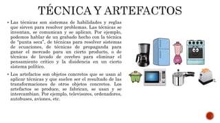  Las técnicas son sistemas de habilidades y reglas
que sirven para resolver problemas. Las técnicas se
inventan, se comunican y se aplican. Por ejemplo,
podemos hablar de un grabado hecho con la técnica
de “punta seca”, de técnicas para resolver sistemas
de ecuaciones, de técnicas de propaganda para
ganar el mercado para un cierto producto, o de
técnicas de lavado de cerebro para eliminar el
pensamiento crítico y la disidencia en un cierto
sistema político.
 Los artefactos son objetos concretos que se usan al
aplicar técnicas y que suelen ser el resultado de las
transformaciones de otros objetos concretos. Los
artefactos se produce, se fabrican, se usan y se
intercambian. Por ejemplo, televisores, ordenadores,
autobuses, aviones, etc.
 
