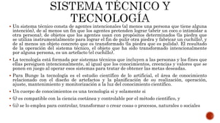  Un sistema técnico consta de agentes intencionales (al menos una persona que tiene alguna
intención), de al menos un fin que los agentes pretenden lograr (abrir un coco o intimidar a
otra persona), de objetos que los agentes usan con propósitos determinados (la piedra que
se utiliza instrumentalmente para lograr el fin de pulir otra piedra y fabricar un cuchillo), y
de al menos un objeto concreto que es transformado (la piedra que es pulida). El resultado
de la operación del sistema técnico, el objeto que ha sido transformado intencionalmente
por alguna persona, es un artefacto (el cuchillo).
 La tecnología está formada por sistemas técnicos que incluyen a las personas y los fines que
ellas persiguen intencionalmente, al igual que los conocimientos, creencias y valores que se
ponen en juego al operar esos sistemas para tratar de obtener las metas deseadas.
 Para Bunge la tecnología es el estudio científico de lo artificial, el área de conocimiento
relacionado con el diseño de artefactos y la planificación de su realización, operación,
ajuste, mantenimiento y monitorización a la luz del conocimiento científico.
 Un cuerpo de conocimientos es una tecnología si y solamente si
 (i) es compatible con la ciencia coetánea y controlable por el método científico, y
 (ii) se lo emplea para controlar, transformar o crear cosas o procesos, naturales o sociales
 