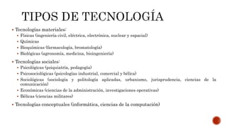  Tecnologías materiales:
 Físicas (ingeniería civil, eléctrica, electrónica, nuclear y espacial)
 Químicas
 Bioquímicas (farmacología, bromatología)
 Biológicas (agronomía, medicina, bioingeniería)
 Tecnologías sociales:
 Psicológicas (psiquiatría, pedagogía)
 Psicosociológicas (psicologías industrial, comercial y bélica)
 Sociológicas (sociología y politología aplicadas, urbanismo, jurisprudencia, ciencias de la
comunicación)
 Económicas (ciencias de la administración, investigaciones operativas)
 Bélicas (ciencias militares)
 Tecnologías conceptuales (informática, ciencias de la computación)
 
