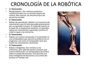 CRONOLOGÍA DE LA ROBÓTICA
• 1.ª Generación.
• Manipuladores. Son sistemas mecánicos
multifuncionales con un sencillo sistema de
control, bien manual, de secuencia fija o de
secuencia variable.
• 2.ª Generación.
• Robots de aprendizaje. Repiten una secuencia de
movimientos que ha sido ejecutada previamente
por un operador humano. El modo de hacerlo es
a través de un dispositivo mecánico. El operador
realiza los movimientos requeridos mientras el
robot le sigue y los memoriza.
• 3.ª Generación.
• Robots con control sonorizado. El controlador es
una computadora que ejecuta las órdenes de un
programa y las envía al manipulador para que
realice los movimientos necesarios.
• 4.ª Generación.
• Robots inteligentes. Son similares a los
anteriores, pero además poseen sensores que
envían información a la computadora de control
sobre el estado del proceso. Esto permite una
toma inteligente de decisiones y el control del
proceso en tiempo real.
 