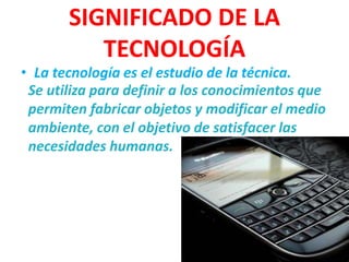 SIGNIFICADO DE LA
          TECNOLOGÍA
• La tecnología es el estudio de la técnica.
 Se utiliza para definir a los conocimientos que
 permiten fabricar objetos y modificar el medio
 ambiente, con el objetivo de satisfacer las
 necesidades humanas.
 