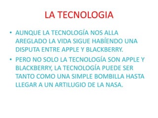LA TECNOLOGIA
• AUNQUE LA TECNOLOGÍA NOS ALLA
  AREGLADO LA VIDA SIGUE HABÍENDO UNA
  DISPUTA ENTRE APPLE Y BLACKBERRY.
• PERO NO SOLO LA TECNOLOGÍA SON APPLE Y
  BLACKBERRY, LA TECNOLOGÍA PUEDE SER
  TANTO COMO UNA SIMPLE BOMBILLA HASTA
  LLEGAR A UN ARTILUGIO DE LA NASA.
 