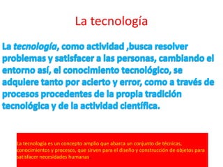 La tecnología




La tecnología es un concepto amplio que abarca un conjunto de técnicas,
conocimientos y procesos, que sirven para el diseño y construcción de objetos para
satisfacer necesidades humanas.
 