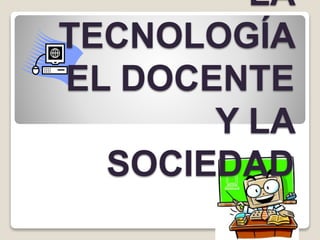 LA
TECNOLOGÍA
EL DOCENTE
Y LA
SOCIEDAD
 