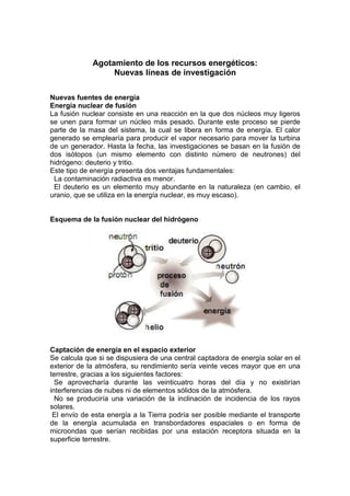 Agotamiento de los recursos energéticos:
                  Nuevas líneas de investigación

Nuevas fuentes de energía
Energía nuclear de fusión
La fusión nuclear consiste en una reacción en la que dos núcleos muy ligeros
se unen para formar un núcleo más pesado. Durante este proceso se pierde
parte de la masa del sistema, la cual se libera en forma de energía. El calor
generado se emplearía para producir el vapor necesario para mover la turbina
de un generador. Hasta la fecha, las investigaciones se basan en la fusión de
dos isótopos (un mismo elemento con distinto número de neutrones) del
hidrógeno: deuterio y tritio.
Este tipo de energía presenta dos ventajas fundamentales:
 La contaminación radiactiva es menor.
 El deuterio es un elemento muy abundante en la naturaleza (en cambio, el
uranio, que se utiliza en la energía nuclear, es muy escaso).


Esquema de la fusión nuclear del hidrógeno




Captación de energía en el espacio exterior
Se calcula que si se dispusiera de una central captadora de energía solar en el
exterior de la atmósfera, su rendimiento sería veinte veces mayor que en una
terrestre, gracias a los siguientes factores:
  Se aprovecharía durante las veinticuatro horas del día y no existirían
interferencias de nubes ni de elementos sólidos de la atmósfera.
  No se produciría una variación de la inclinación de incidencia de los rayos
solares.
 El envío de esta energía a la Tierra podría ser posible mediante el transporte
de la energía acumulada en transbordadores espaciales o en forma de
microondas que serían recibidas por una estación receptora situada en la
superficie terrestre.
 