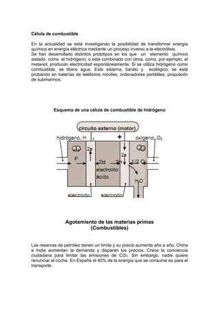 Célula de combustible

En la actualidad se está investigando la posibilidad de transformar energía
química en energía eléctrica mediante un proceso inverso a la electrólisis.
Se han desarrollado distintos prototipos en los que un elemento químico
aislado como el hidrógeno, o este combinado con otros, como, por ejemplo, el
metanol, producen electricidad espontáneamente. Si se utiliza hidrógeno como
combustible, se libera agua. Este sistema, barato y ecológico, se está
probando en baterías de teléfonos móviles, ordenadores portátiles, propulsión
de submarinos.




           Esquema de una célula de combustible de hidrógeno




                Agotamiento de las materias primas
                         (Combustibles)


Las reservas de petróleo tienen un límite y su precio aumenta año a año. China
e India aumentan la demanda y disparan los precios. Crece la conciencia
ciudadana para limitar las emisiones de CO2. Sin embargo, nadie quiere
renunciar al coche. En España el 40% de la energía que se consume es para el
transporte.
 