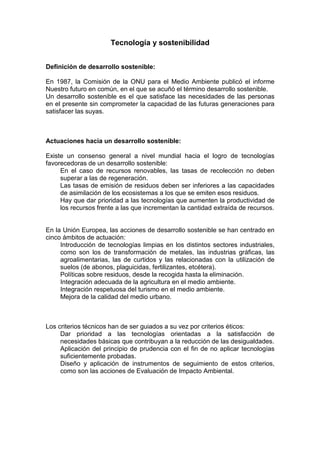 Tecnología y sostenibilidad


Definición de desarrollo sostenible:

En 1987, la Comisión de la ONU para el Medio Ambiente publicó el informe
Nuestro futuro en común, en el que se acuñó el término desarrollo sostenible.
Un desarrollo sostenible es el que satisface las necesidades de las personas
en el presente sin comprometer la capacidad de las futuras generaciones para
satisfacer las suyas.



Actuaciones hacia un desarrollo sostenible:

Existe un consenso general a nivel mundial hacia el logro de tecnologías
favorecedoras de un desarrollo sostenible:
     En el caso de recursos renovables, las tasas de recolección no deben
     superar a las de regeneración.
     Las tasas de emisión de residuos deben ser inferiores a las capacidades
     de asimilación de los ecosistemas a los que se emiten esos residuos.
     Hay que dar prioridad a las tecnologías que aumenten la productividad de
     los recursos frente a las que incrementan la cantidad extraída de recursos.


En la Unión Europea, las acciones de desarrollo sostenible se han centrado en
cinco ámbitos de actuación:
     Introducción de tecnologías limpias en los distintos sectores industriales,
     como son los de transformación de metales, las industrias gráficas, las
     agroalimentarias, las de curtidos y las relacionadas con la utilización de
     suelos (de abonos, plaguicidas, fertilizantes, etcétera).
     Políticas sobre residuos, desde la recogida hasta la eliminación.
     Integración adecuada de la agricultura en el medio ambiente.
     Integración respetuosa del turismo en el medio ambiente.
     Mejora de la calidad del medio urbano.



Los criterios técnicos han de ser guiados a su vez por criterios éticos:
     Dar prioridad a las tecnologías orientadas a la satisfacción de
     necesidades básicas que contribuyan a la reducción de las desigualdades.
     Aplicación del principio de prudencia con el fin de no aplicar tecnologías
     suficientemente probadas.
     Diseño y aplicación de instrumentos de seguimiento de estos criterios,
     como son las acciones de Evaluación de Impacto Ambiental.
 
