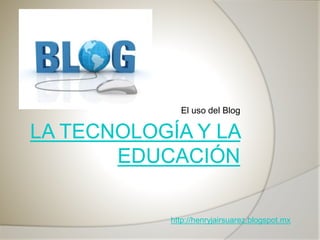 El uso del Blog
http://henryjairsuarez.blogspot.mx
 