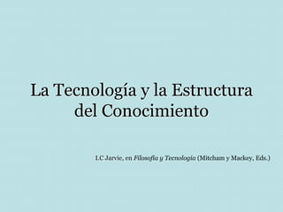 La Tecnología y la Estructura
del Conocimiento
I.C Jarvie, en Filosofía y Tecnología (Mitcham y Mackey, Eds.)
 