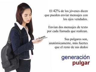 generación
pulgar
El 42% de los jóvenes dicen
que pueden enviar mensajes con
los ojos vendados.
Envían dos mensajes de texto
por cada llamada que realizan.
Sus pulgares son,
anatómicamente, más fuertes
que el resto de sus dedos
 