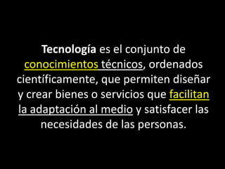 Tecnología es el conjunto de
conocimientos técnicos, ordenados
científicamente, que permiten diseñar
y crear bienes o servicios que facilitan
la adaptación al medio y satisfacer las
necesidades de las personas.
 