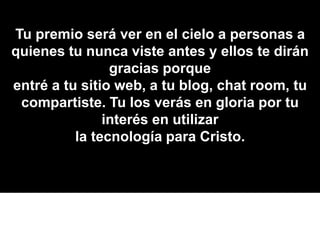 Tu premio será ver en el cielo a personas a
quienes tu nunca viste antes y ellos te dirán
gracias porque
entré a tu sitio web, a tu blog, chat room, tu
compartiste. Tu los verás en gloria por tu
interés en utilizar
la tecnología para Cristo.
 