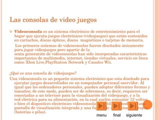 Las consolas de video juegos Videoconsola  es un sistema electrónico de entretenimiento para el  hogar  que ejecuta juegos electrónicos ( videojuegos ) que están contenidos en  cartuchos ,  discos  ópticos, discos   magnéticos  o  tarjetas de memoria . Los primeros sistemas de videoconsolas fueron diseñados únicamente para jugar  videojuegos  pero apartir de la  sexta generación de videoconsolas  han sido incorporadas características importantes de  multimedia ,  internet , tiendas virtuales, servicio en línea como:  Xbox Live , PlayStation Network  y  Canales Wii . ¿Qué es una consola de videojuegos? Una videoconsola es un pequeño sistema electrónico que esta diseñado para ejecutar juegos desarrollados en un  computador personal  o servidor . Al igual que los  ordenadores personales , pueden adoptar diferentes formas y tamaños; de este modo, pueden ser de sobremesa, es decir, requieren ser conectadas a un  televisor  para la visualización del videojuego, y a la  red eléctrica  para su alimentación, en la cual suelen consumir  12 voltios , o bien el dispositivo electrónico  videoconsola portátil , contando con una pantalla de visualización integrada y una fuente de alimentación propia (baterías o pilas).  menu  final  siguiente  