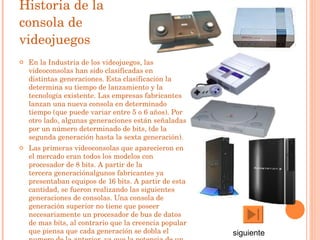 Historia de la consola de videojuegos En la  Industria de los videojuegos , las videoconsolas han sido clasificadas en  distintas generaciones . Esta clasificación la determina su tiempo de lanzamiento y la tecnología existente. Las empresas fabricantes lanzan una nueva consola en determinado tiempo (que puede variar entre 5 o 6 años). Por otro lado, algunas generaciones están señaladas por un número determinado de  bits , (de la  segunda generación  hasta la  sexta generación ). Las primeras videoconsolas que aparecieron en el mercado eran todos los modelos con procesador de  8 bits . A partir de la  tercera generación algunos fabricantes ya presentaban equipos de  16 bits . A partir de esta cantidad, se fueron realizando las siguientes generaciones de consolas. Una consola de generación superior no tiene que poseer necesariamente un procesador de bus de datos de mas bits, al contrario que la creencia popular que piensa que cada generación se dobla el numero de la anterior, ya que la potencia de un procesador esta determinado además de por su ancho de bus por su estructura y velocidad. siguiente 