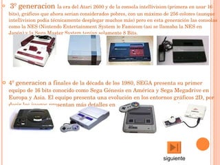 3º generacion  l a era del  Atari 2600  y de la consola intellivision (primera en usar 16 bits), gráficos que ahora serían considerados pobres, con un máximo de 256 colores (aunque intellivision podía técnicamente desplegar muchos más) pero en esta generación las consolas como la  NES  ( Nintendo Entertainment System  )o  Famicom  (asi se llamaba la NES en Japón) y la  Sega Master System  tenían solamente 8  Bits .  4º generacion a fi nales de la década de los  1980 ,  SEGA  presenta su primer equipo de  16 bits  conocido como Sega Génesis en  América  y Sega Megadrive en  Europa  y  Asia . El equipo presenta una evolución en los entornos gráficos 2D, por decir los juegos presentan más detalles en los escenarios y personajes.  siguiente 