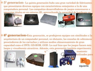 5º generacion-  La quinta generación hubo una gran variedad de fabricantes que presentaron diversos equipos con características semejantes a la de una computadora personal. Las compañias desarrolladoras de juegos comenzaron a presentar títulos en un entorno  3D , aprovechando la capacidad de hardware en los equipos.   6º generacion- Esta   generación, se produjeron equipos con similitudes a la arquitectura de un  computador personal , no obstante, las consolas de sobremesa prescindieron de los  cartuchos  y utilizan medios almacenamiento de gran capacidad como el  DVD ,  GD-ROM ,  GOD . Lo cual hizo que los juegos fuesen más largos y visualmente atractivos. Además, esta generación también experimenta el  juego en línea  en las consolas y la aplicación de sistemas almacenamiento internos en los equipos como  memoria flash  y  disco duros  que son utilizados para guardar datos del videojuego .  siguiente 