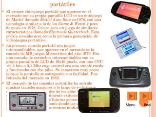 Consolas portátiles El primer videojuego portátil que aparece en el mercado con su propia  pantalla LCD  es un minijuego de Mattel llamado  Mattel Auto Race  en 1976 , con una tecnología similar a la de los  Game & Watch  y poco después en  1978 .  Coleco  saca un juego de similares características llamado  Electronic Quaterback . Esta podría considerarse como la primera generación de videojuegos portátiles. La primera consola portátil con juegos intercambiables, que aparece en el mercado es la consola de MB juegos Microvision del año  1979 . Era una consola de cartuchos intercambiables con su propia pantalla de LCD de 16x16  pixels , con una  CPU  de  4 bits  a 0,1 Mhz cuyo control era una simple rueda y funcionaba con dos pilas. Se conservan muy pocas porque la pantalla se estropeaba con facilidad. Fue retirada del mercado en  1982 . El mercado de las consolas portátiles ha sufrido muchas transformaciones a lo largo de su historia, épocas tempranas a finales de los años 1970, con experimentos no especialmente exitosos, pero que sentaron las bases de las futuras generaciones portátiles y el nuevo milenio donde las consolas portátiles son verdaderos centros multimedia.  Menu  final 