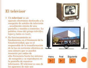 El televisor Un  televisor  es un  aparato electrónico  destinado a la recepción de señales de  televisión , usualmente consta de una  pantalla  y mandos o  controles . La palabra viene del  griego   tele (τῆλε; lejos) y  latín   vis  (ver). Su funcionamiento se fundamenta en el fenómeno de la  fotoelectricidad , que es el responsable de la transformación de la  luz  en  corriente eléctrica  en una  cámara  que se pueden trasmitir por  ondas  de  alta frecuencia  hasta las  antenas  de recepción y se reproducen en la pantalla de nuestros televisores. El televisor es uno de los  aparatos  de más uso cotidiano. Siguiente  final menu 