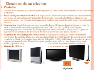 Elementos de un televisor Pantalla- Gracias a los avances en la  tecnología  de  pantallas , hay ahora varias clases en los televisores modernos:  Tubo de rayos catódicos o CRT : Las pantallas más comunes son tubos de visión directa con la que se logran hasta 37  pulgadas  de diagonal. Hasta el año  2007 , son todavía las menos costosas, y se trata de una  tecnología  madura que puede brindar una gran  calidad de  imagen .  Proyección : Son televisores de gran pantalla, hasta 100 pulgadas de diagonal o más. Se usan tres tipos de sistemas de proyección: con TRC, con  LCD , y  DLP  (con chip de microespejos). Los televisores de retroproyección existen desde la  década del 70 , pero en aquella época no tenían la definición de un televisor común de  rayos catódicos .   Pantalla de cristal líquido  y  de plasma : Los progresos actuales permiten fabricar televisores de pantalla plana que utilizan tecnología de cristal líquido  de matriz activa ( LCD ), o  plasma . Están preparados para la  alta definición  (1920x1080)  píxeles , aunque algunos tienen menos resolución. Estos televisores pueden tener sólo un par de centímetros de ancho, y pueden colgarse en una pared como un cuadro o ser puestos sobre una base.  Matriz de LED  se ha convertido en una de las opciones para  vídeo  en exteriores y en  estadios , desde el advenimiento de diodos electroluminiscentes ultraluminosos y sus circuitos respectivos. Los LEDs permiten crear actualmente pantallas escalables ultragrandes que otras tecnologías existentes no pueden igualar.  siguiente 