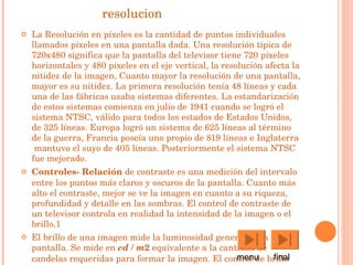 resolucion La  Resolución  en píxeles es la cantidad de puntos individuales llamados píxeles en una pantalla dada. Una resolución típica de 720x480 significa que la pantalla del televisor tiene 720 píxeles horizontales y 480 píxeles en el eje vertical, la resolución afecta la nitidez de la imagen, Cuanto mayor la resolución de una pantalla, mayor es su nitidez. La primera resolución tenía 48 líneas y cada una de las fábricas usaba sistemas diferentes. La estandarización de estos sistemas comienza en  julio  de  1941  cuando se logró el sistema NTSC, válido para todos los estados de  Estados Unidos , de 325 líneas.  Europa  logró un sistema de 625 líneas al término de la  guerra ,  Francia  poseía uno propio de 819 líneas e  Inglaterra  mantuvo el suyo de 405 líneas. Posteriormente el sistema NTSC fue mejorado.  Controles-  Relación  de  contraste  es una medición del intervalo entre los puntos más claros y oscuros de la pantalla. Cuanto más alto el contraste, mejor se ve la imagen en cuanto a su riqueza, profundidad y detalle en las sombras. El control de contraste de un televisor controla en realidad la intensidad de la imagen o el brillo. 1 El  brillo  de una imagen mide la  luminosidad  general de la pantalla. Se mide en  cd  /  m 2  equivalente a la cantidad de  candelas  requeridas para formar la imagen. El control de  brillo  desplaza el "punto de negro" o nivel de sombras, lo que afecta el rango de contraste o gamma de la imagen. 1 menu  final 